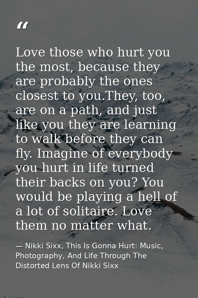 Love those who hurt you the most, because they are probably the ones closest to you.They, too, are on a path, and just l — Nikki Sixx, This Is Gonna Hurt: Music, Photography, And Life Through The Distorted Lens Of Nikki Sixx