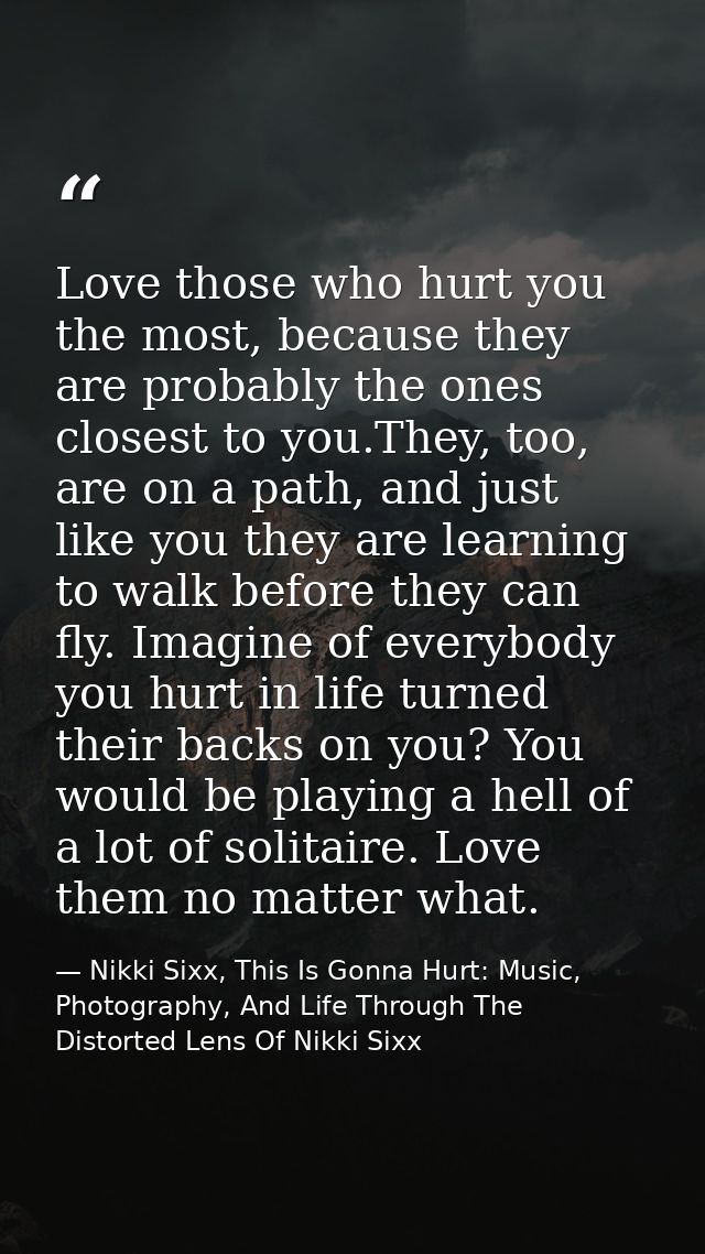 Love those who hurt you the most, because they are probably the ones closest to you.They, too, are on a path, and just l — Nikki Sixx, This Is Gonna Hurt: Music, Photography, And Life Through The Distorted Lens Of Nikki Sixx