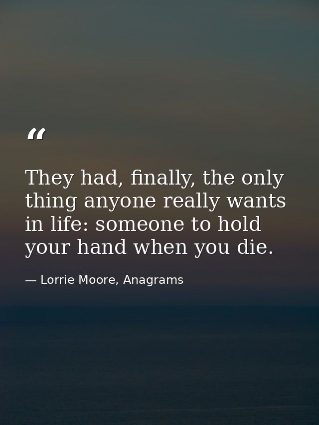 They had, finally, the only thing anyone really wants in life: someone to hold your hand when you die. — Lorrie Moore, Anagrams