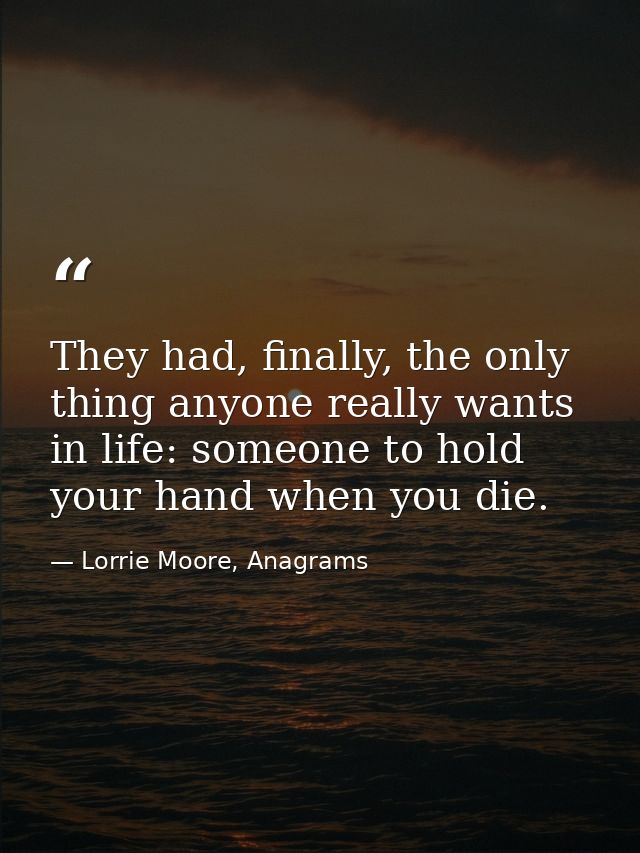 They had, finally, the only thing anyone really wants in life: someone to hold your hand when you die. — Lorrie Moore, Anagrams