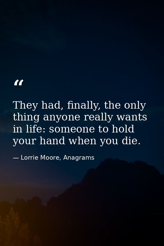 They had, finally, the only thing anyone really wants in life: someone to hold your hand when you die. — Lorrie Moore, Anagrams