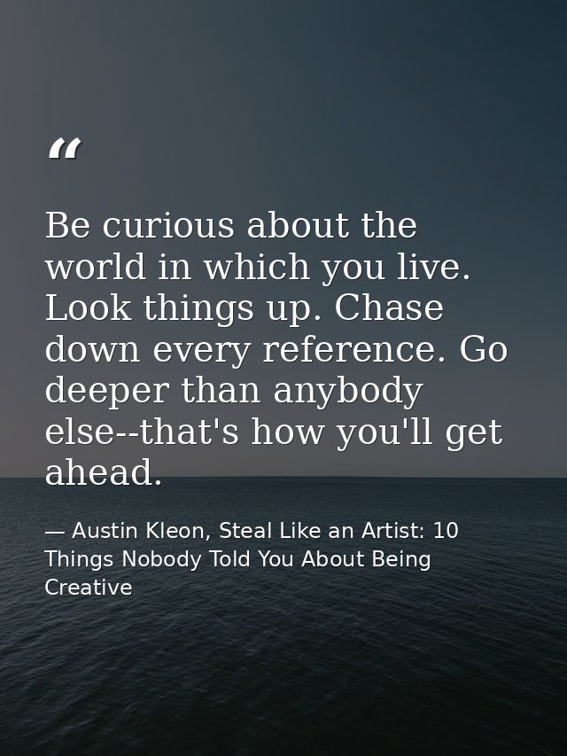 Be curious about the world in which you live. Look things up. Chase down every reference. Go deeper than anybody else--t — Austin Kleon, Steal Like an Artist: 10 Things Nobody Told You About Being Creative