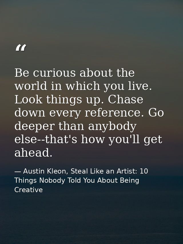 Be curious about the world in which you live. Look things up. Chase down every reference. Go deeper than anybody else--t — Austin Kleon, Steal Like an Artist: 10 Things Nobody Told You About Being Creative