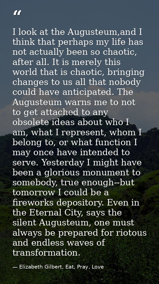 I look at the Augusteum,and I think that perhaps my life has not actually been so chaotic, after all. It is merely this  — Elizabeth Gilbert, Eat, Pray, Love