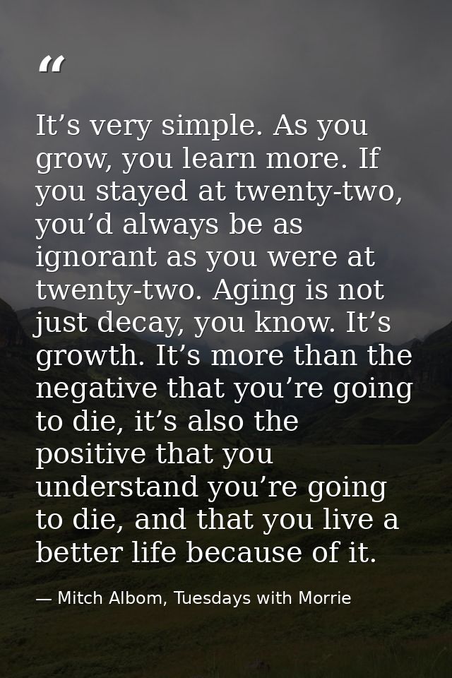 It’s very simple. As you grow, you learn more. If you stayed at twenty-two, you’d always be as ignorant as you were at t — Mitch Albom, Tuesdays with Morrie