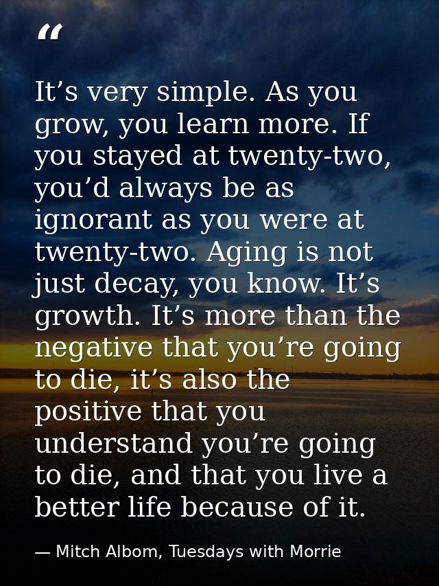It’s very simple. As you grow, you learn more. If you stayed at twenty-two, you’d always be as ignorant as you were at t — Mitch Albom, Tuesdays with Morrie