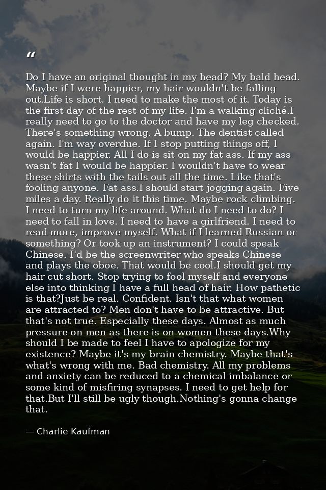 Do I have an original thought in my head? My bald head. Maybe if I were happier, my hair wouldn't be falling out.Life is — Charlie Kaufman