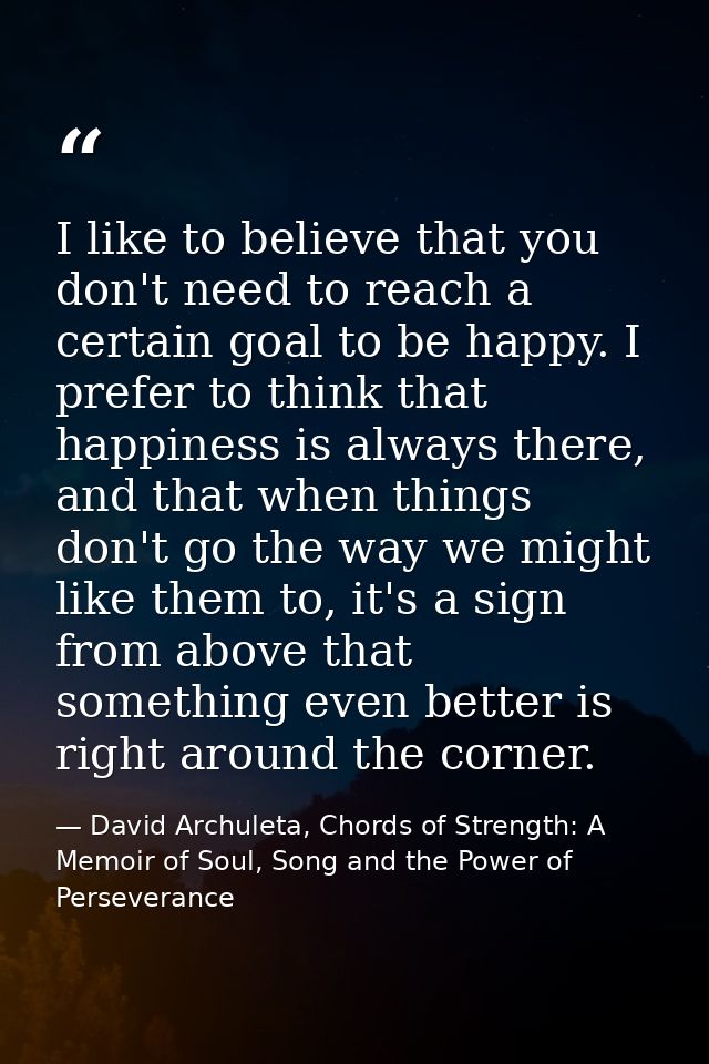 I like to believe that you don't need to reach a certain goal to be happy. I prefer to think that happiness is always th — David Archuleta, Chords of Strength: A Memoir of Soul, Song and the Power of Perseverance