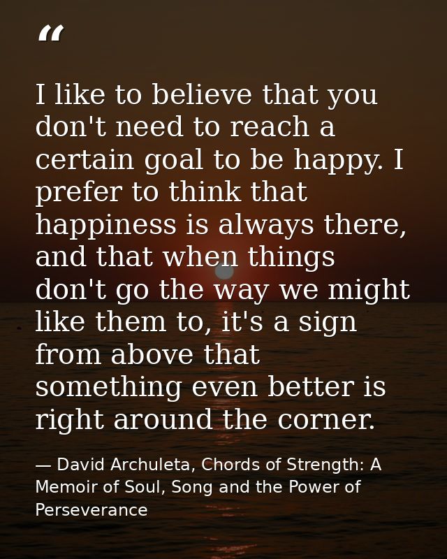 I like to believe that you don't need to reach a certain goal to be happy. I prefer to think that happiness is always th — David Archuleta, Chords of Strength: A Memoir of Soul, Song and the Power of Perseverance