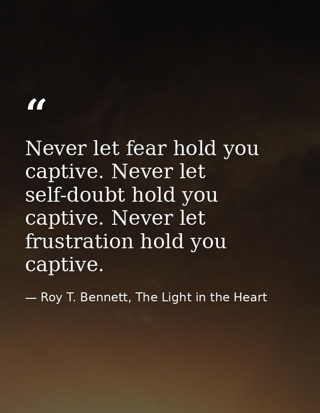 Never let fear hold you captive. Never let self-doubt hold you captive. Never let frustration hold you captive. — Roy T. Bennett, The Light in the Heart