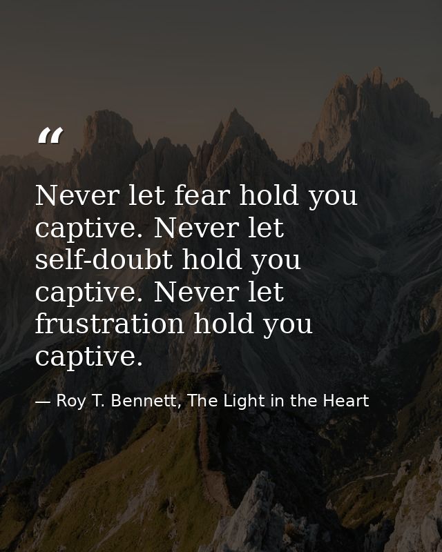Never let fear hold you captive. Never let self-doubt hold you captive. Never let frustration hold you captive. — Roy T. Bennett, The Light in the Heart