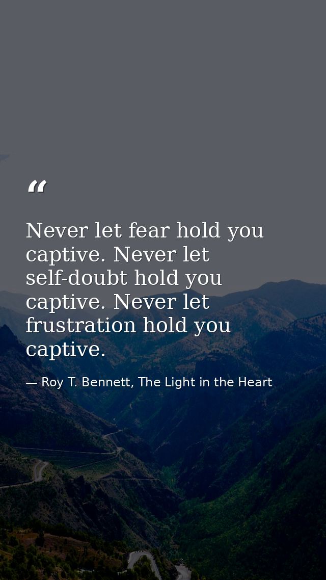 Never let fear hold you captive. Never let self-doubt hold you captive. Never let frustration hold you captive. — Roy T. Bennett, The Light in the Heart