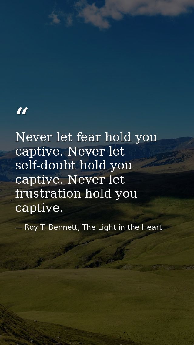 Never let fear hold you captive. Never let self-doubt hold you captive. Never let frustration hold you captive. — Roy T. Bennett, The Light in the Heart