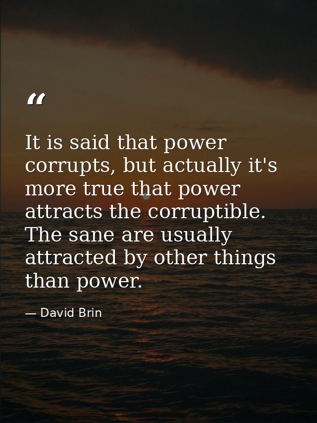 It is said that power corrupts, but actually it's more true that power attracts the corruptible. The sane are usually at — David Brin
