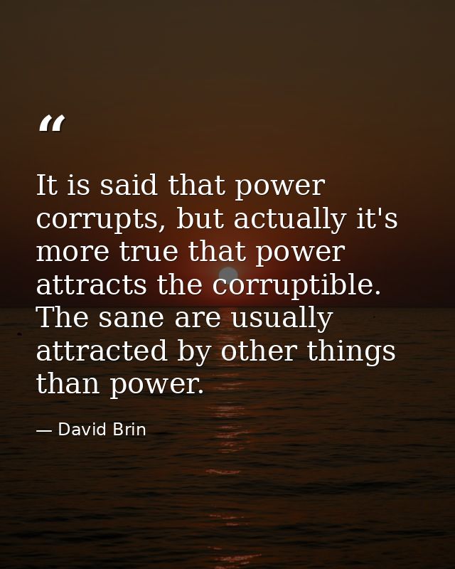 It is said that power corrupts, but actually it's more true that power attracts the corruptible. The sane are usually at — David Brin
