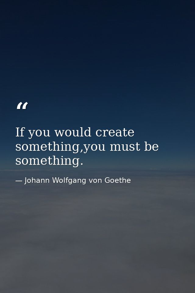 If you would create something,you must be something. — Johann Wolfgang von Goethe