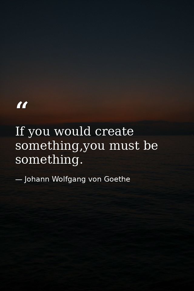 If you would create something,you must be something. — Johann Wolfgang von Goethe
