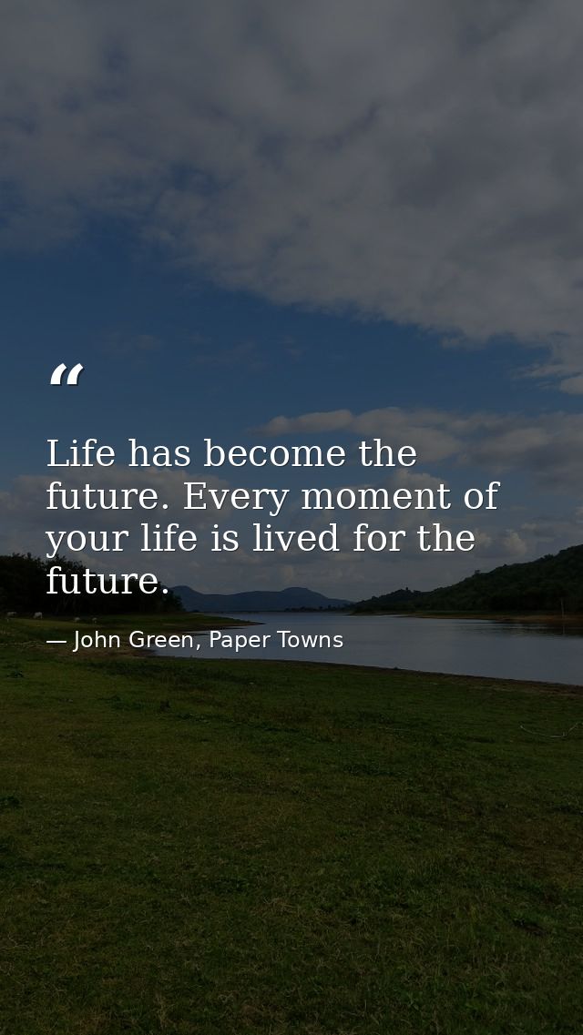 Life has become the future. Every moment of your life is lived for the future. — John Green, Paper Towns