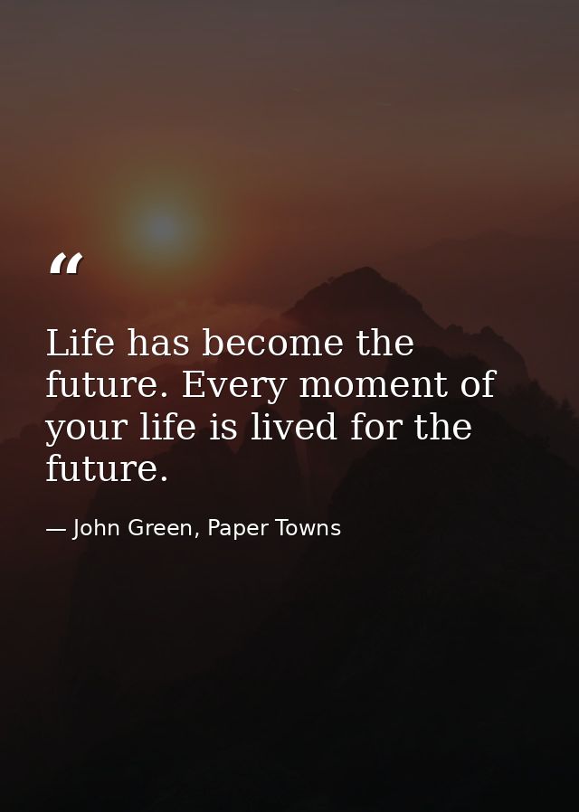 Life has become the future. Every moment of your life is lived for the future. — John Green, Paper Towns