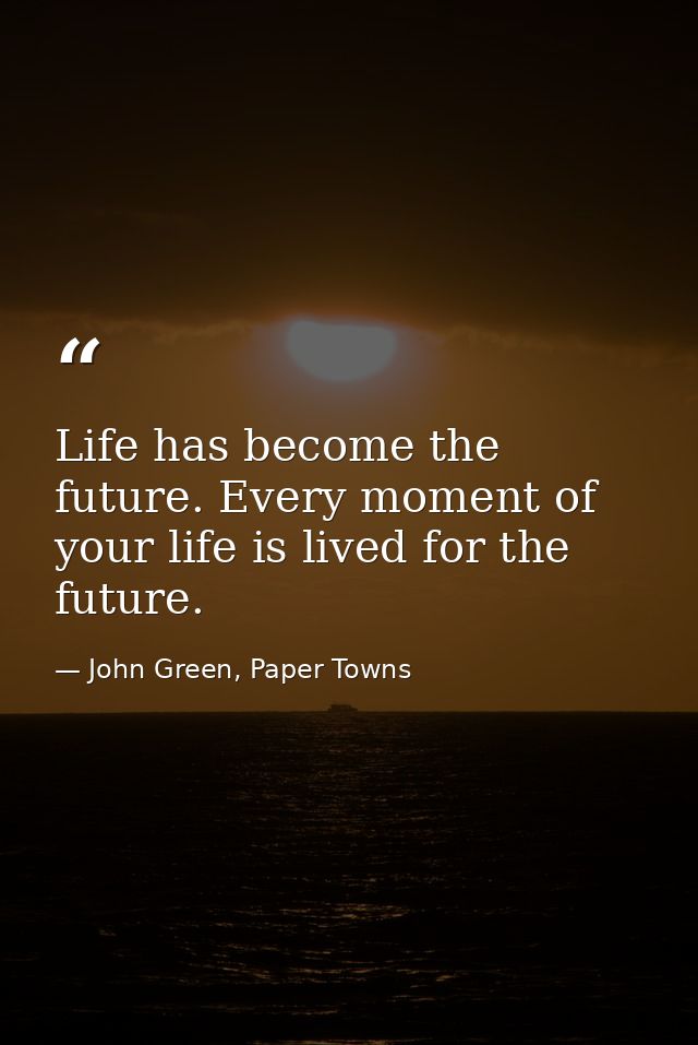 Life has become the future. Every moment of your life is lived for the future. — John Green, Paper Towns