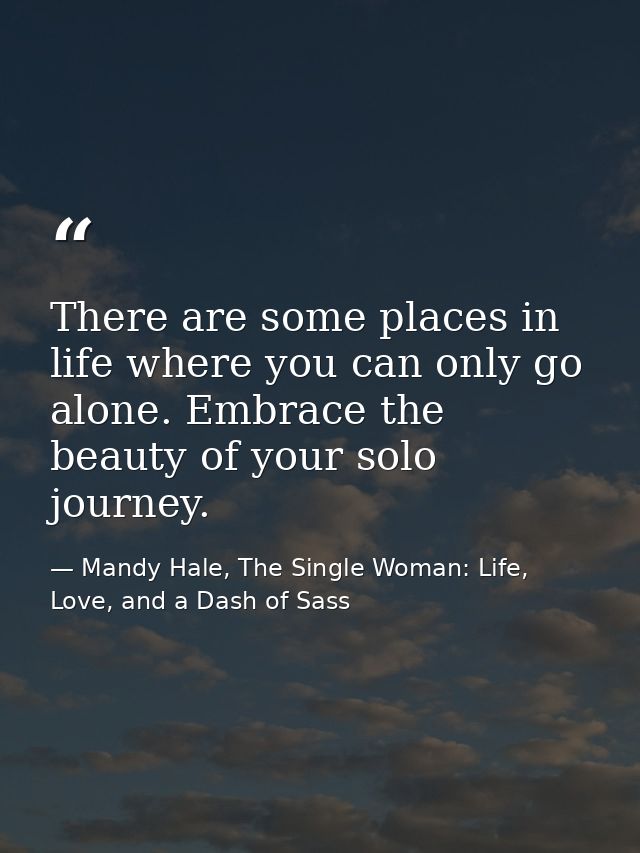There are some places in life where you can only go alone. Embrace the beauty of your solo journey. — Mandy Hale, The Single Woman: Life, Love, and a Dash of Sass