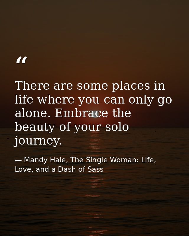 There are some places in life where you can only go alone. Embrace the beauty of your solo journey. — Mandy Hale, The Single Woman: Life, Love, and a Dash of Sass