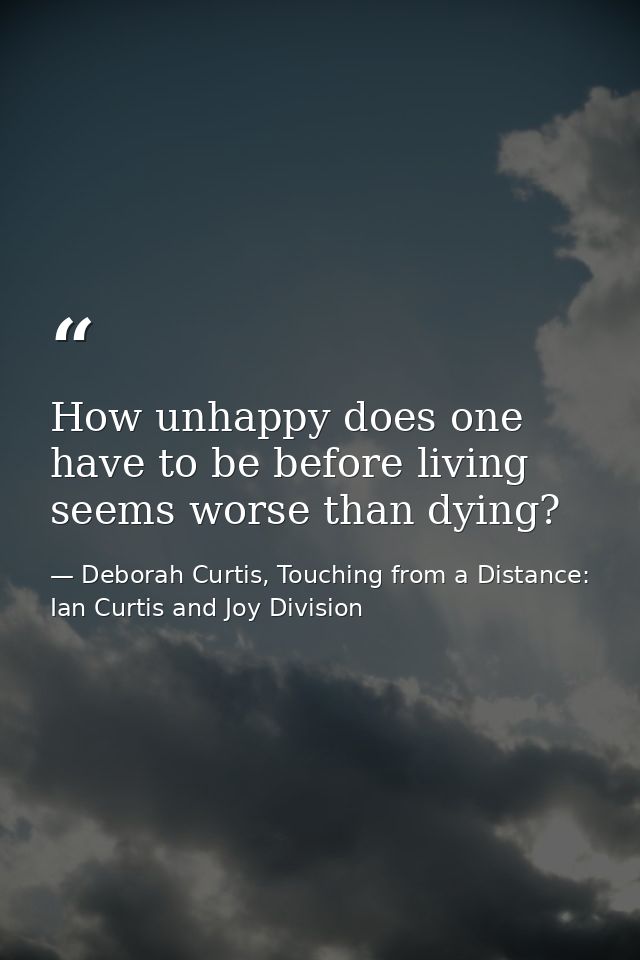 How unhappy does one have to be before living seems worse than dying? — Deborah Curtis, Touching from a Distance: Ian Curtis and Joy Division