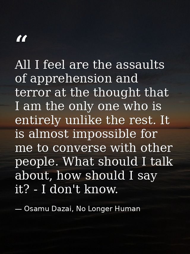 All I feel are the assaults of apprehension and terror at the thought that I am the only one who is entirely unlike the  — Osamu Dazai, No Longer Human