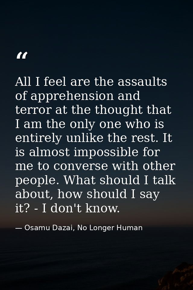 All I feel are the assaults of apprehension and terror at the thought that I am the only one who is entirely unlike the  — Osamu Dazai, No Longer Human