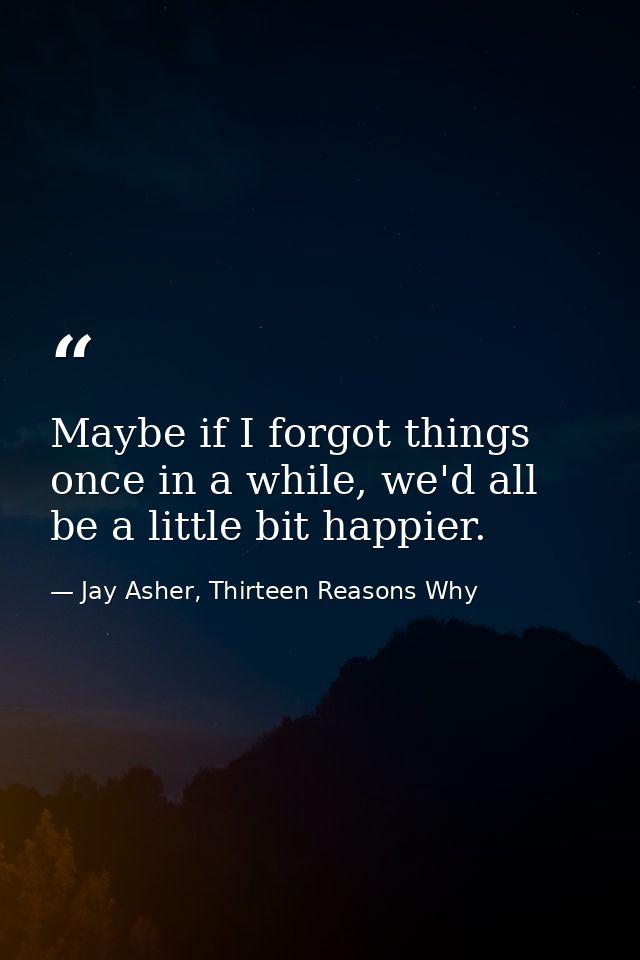 Maybe if I forgot things once in a while, we'd all be a little bit happier. — Jay Asher, Thirteen Reasons Why