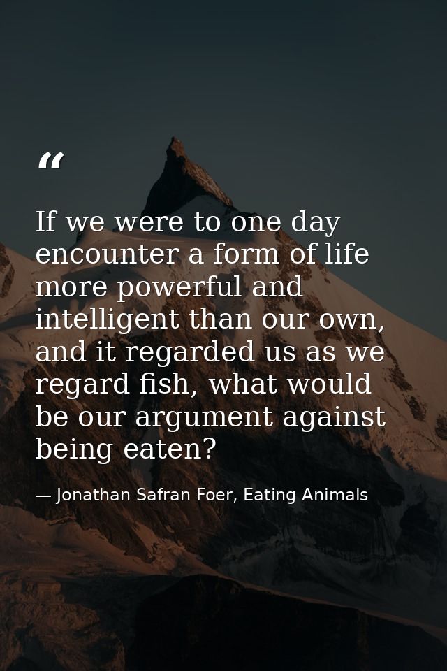 If we were to one day encounter a form of life more powerful and intelligent than our own, and it regarded us as we rega — Jonathan Safran Foer, Eating Animals