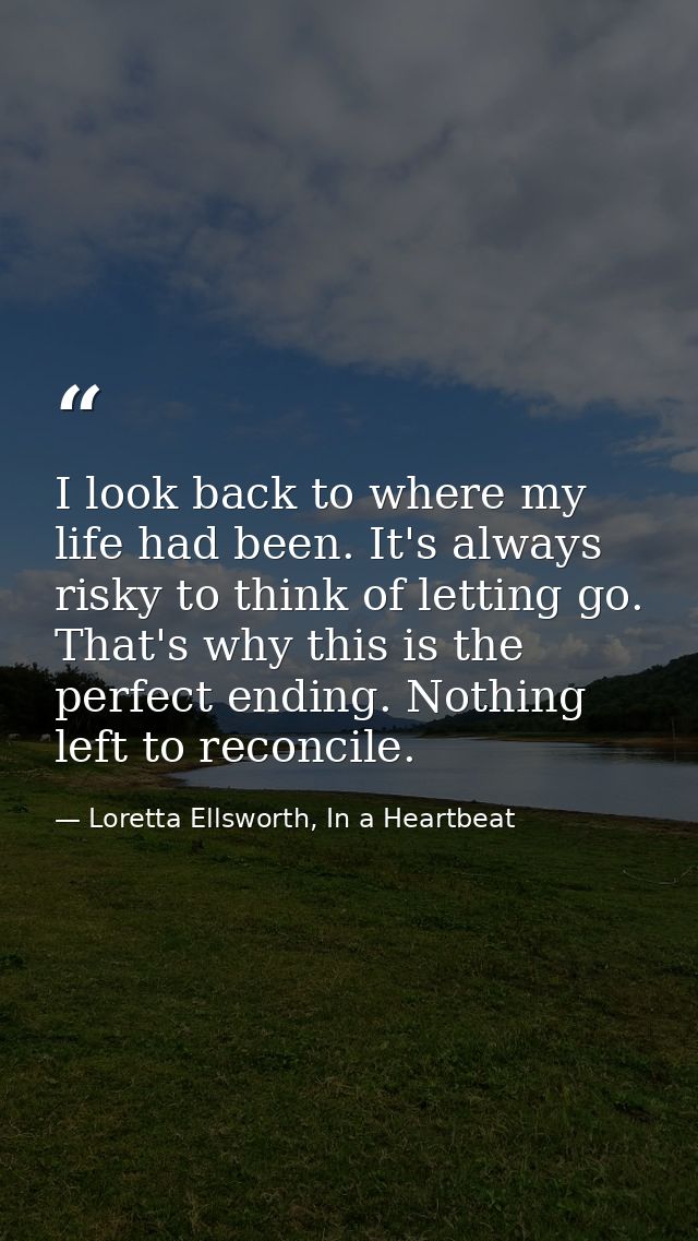 I look back to where my life had been. It's always risky to think of letting go. That's why this is the perfect ending.  — Loretta Ellsworth, In a Heartbeat