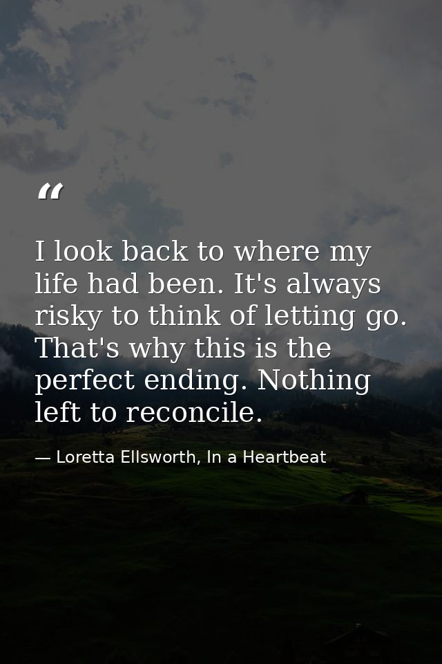 I look back to where my life had been. It's always risky to think of letting go. That's why this is the perfect ending.  — Loretta Ellsworth, In a Heartbeat