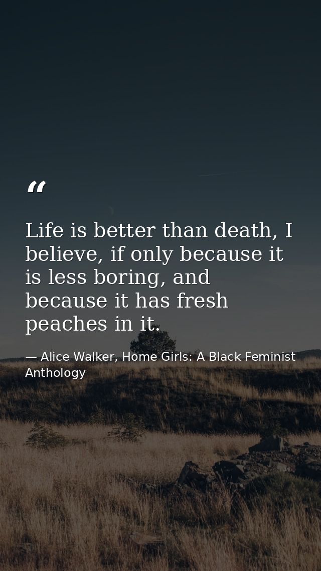 Life is better than death, I believe, if only because it is less boring, and because it has fresh peaches in it. — Alice Walker, Home Girls: A Black Feminist Anthology