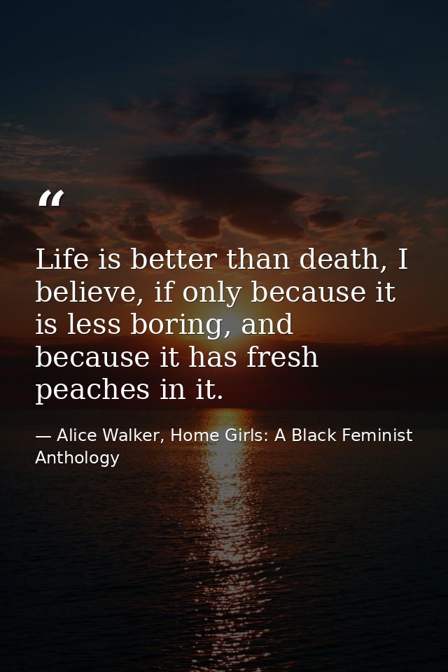 Life is better than death, I believe, if only because it is less boring, and because it has fresh peaches in it. — Alice Walker, Home Girls: A Black Feminist Anthology