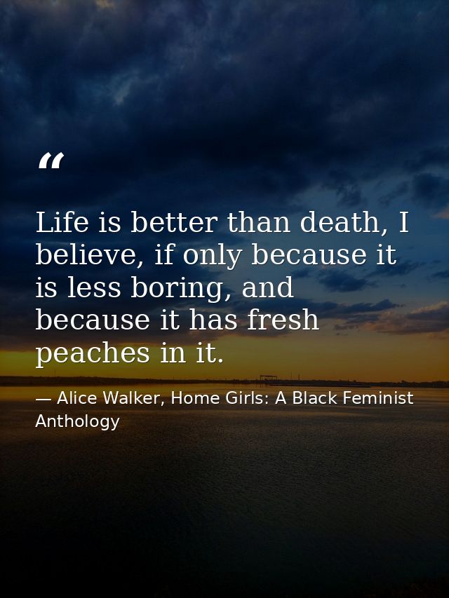 Life is better than death, I believe, if only because it is less boring, and because it has fresh peaches in it. — Alice Walker, Home Girls: A Black Feminist Anthology