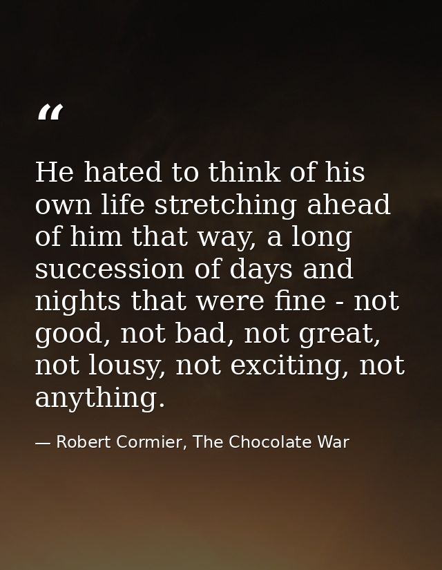 He hated to think of his own life stretching ahead of him that way, a long succession of days and nights that were fine  — Robert Cormier, The Chocolate War