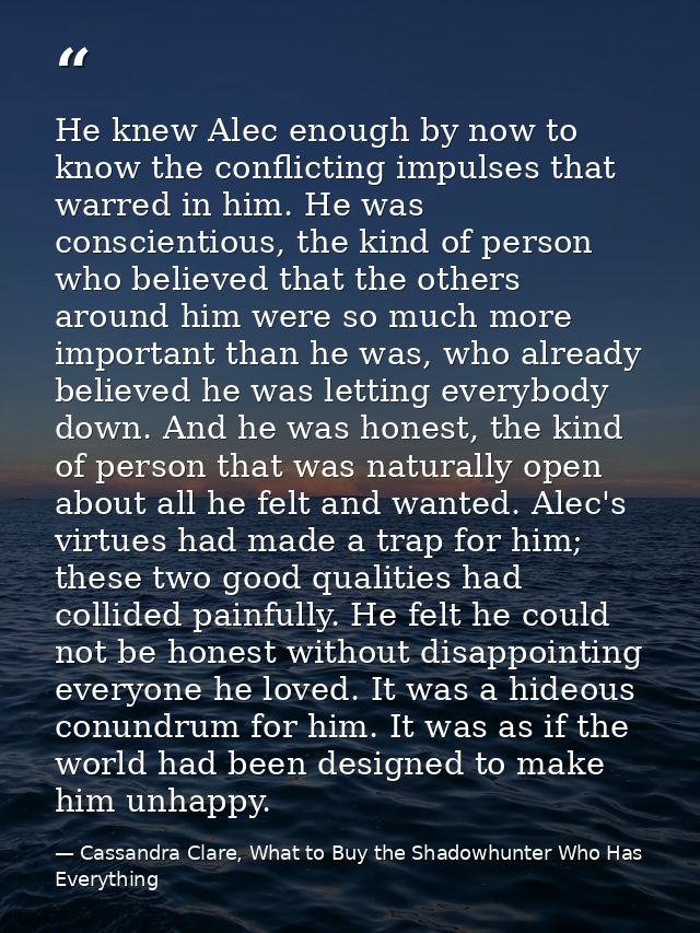 He knew Alec enough by now to know the conflicting impulses that warred in him. He was conscientious, the kind of person — Cassandra Clare, What to Buy the Shadowhunter Who Has Everything