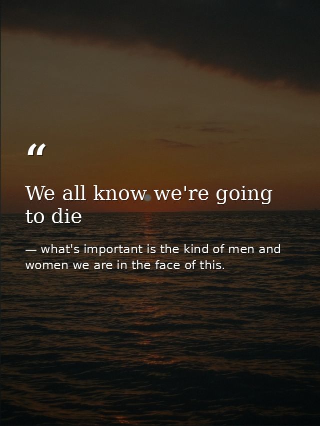 We all know we're going to die — what's important is the kind of men and women we are in the face of this.