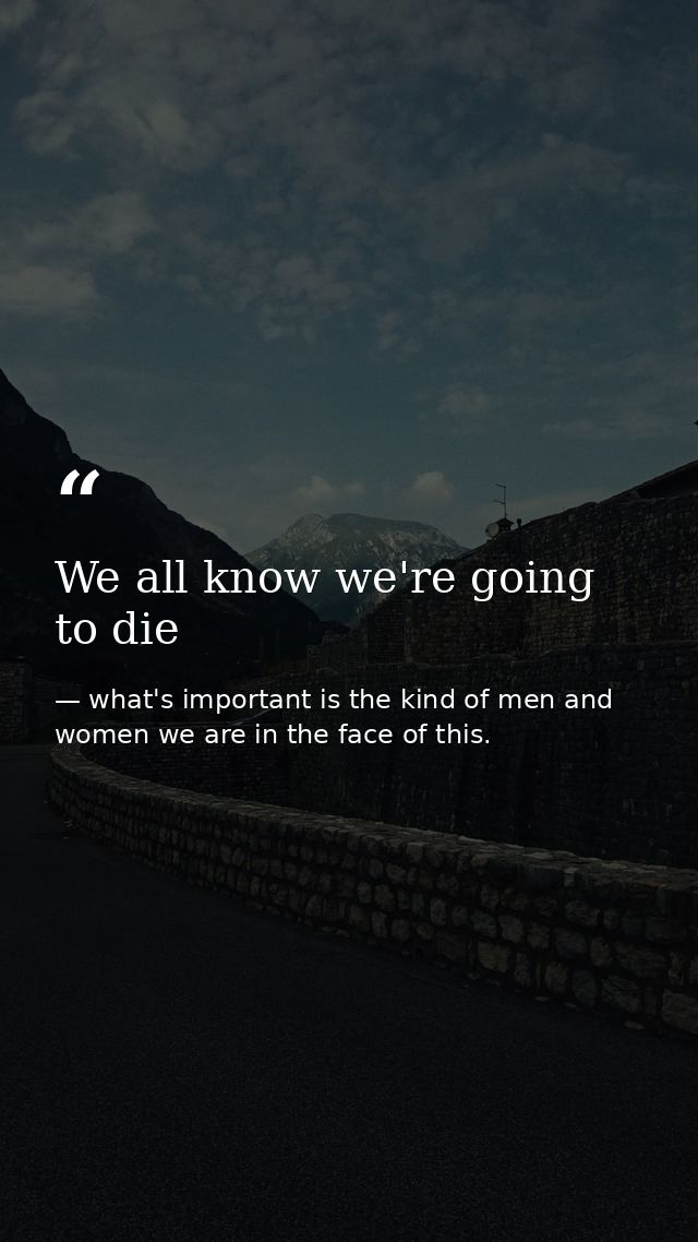 We all know we're going to die — what's important is the kind of men and women we are in the face of this.