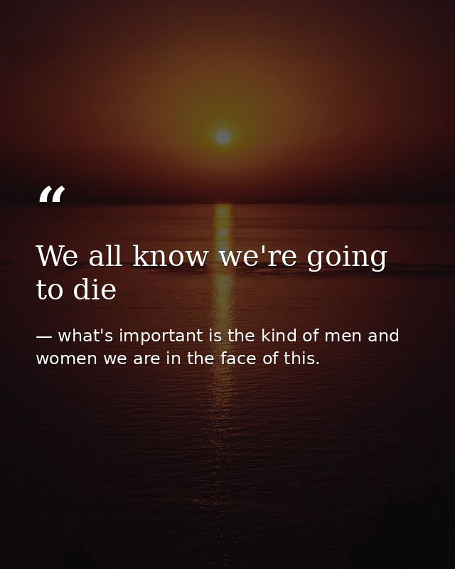 We all know we're going to die — what's important is the kind of men and women we are in the face of this.