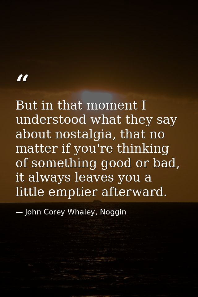 But in that moment I understood what they say about nostalgia, that no matter if you're thinking of something good or ba — John Corey Whaley, Noggin