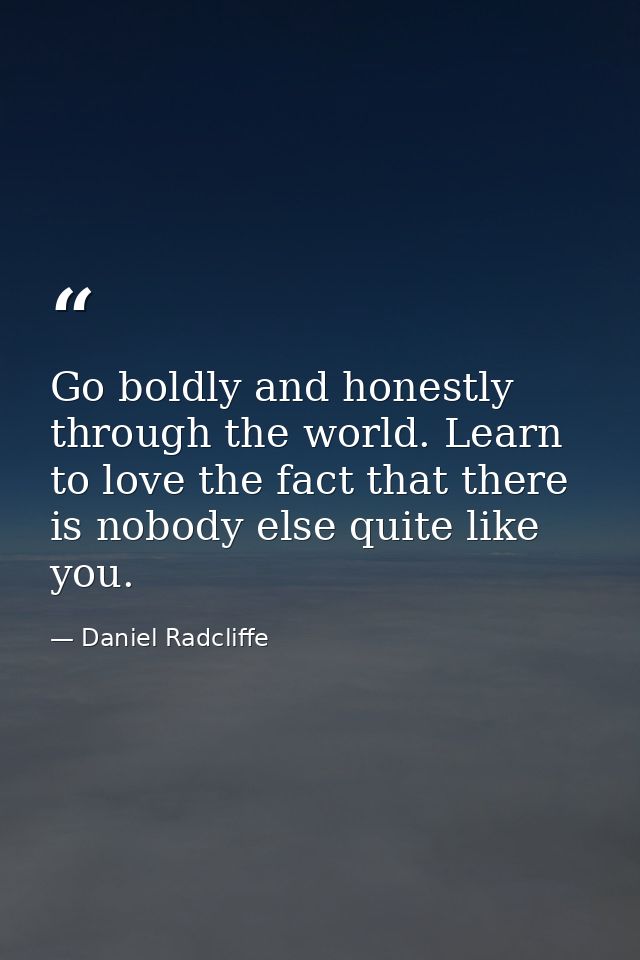 Go boldly and honestly through the world. Learn to love the fact that there is nobody else quite like you. — Daniel Radcliffe
