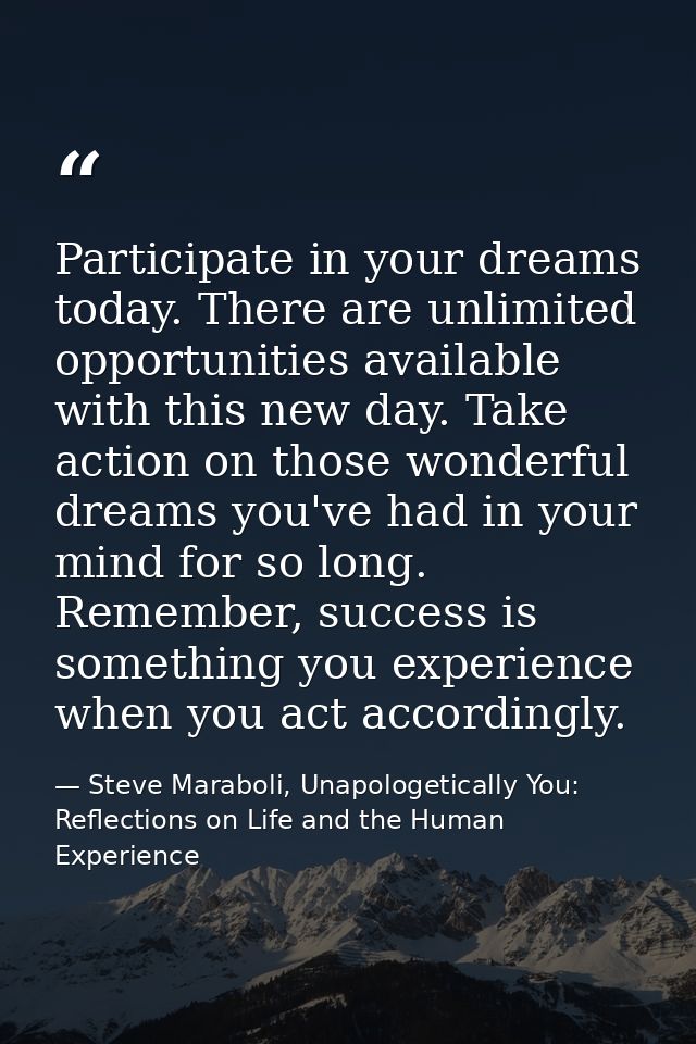 Participate in your dreams today. There are unlimited opportunities available with this new day. Take action on those wo — Steve Maraboli, Unapologetically You: Reflections on Life and the Human Experience