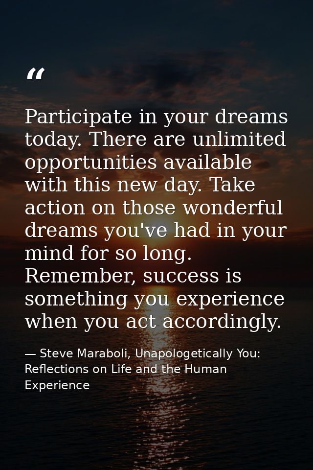 Participate in your dreams today. There are unlimited opportunities available with this new day. Take action on those wo — Steve Maraboli, Unapologetically You: Reflections on Life and the Human Experience