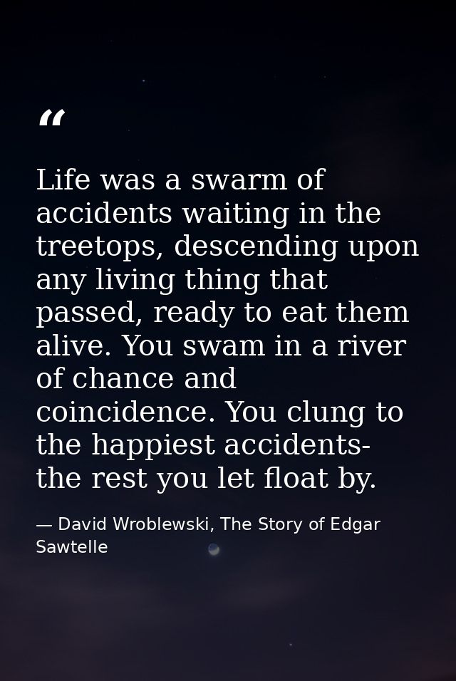 Life was a swarm of accidents waiting in the treetops, descending upon any living thing that passed, ready to eat them a — David Wroblewski, The Story of Edgar Sawtelle