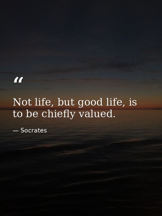 Not life, but good life, is to be chiefly valued. — Socrates