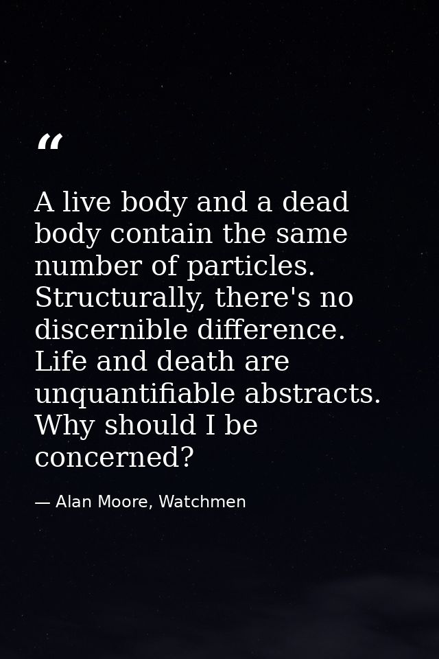 A live body and a dead body contain the same number of particles. Structurally, there's no discernible difference. Life  — Alan Moore, Watchmen