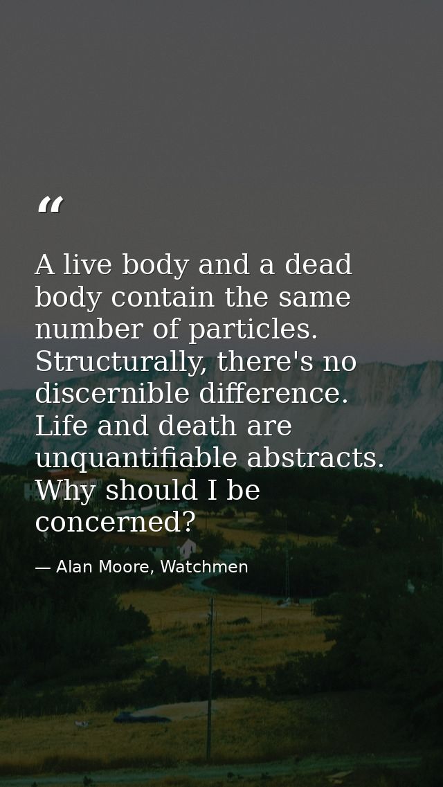 A live body and a dead body contain the same number of particles. Structurally, there's no discernible difference. Life  — Alan Moore, Watchmen