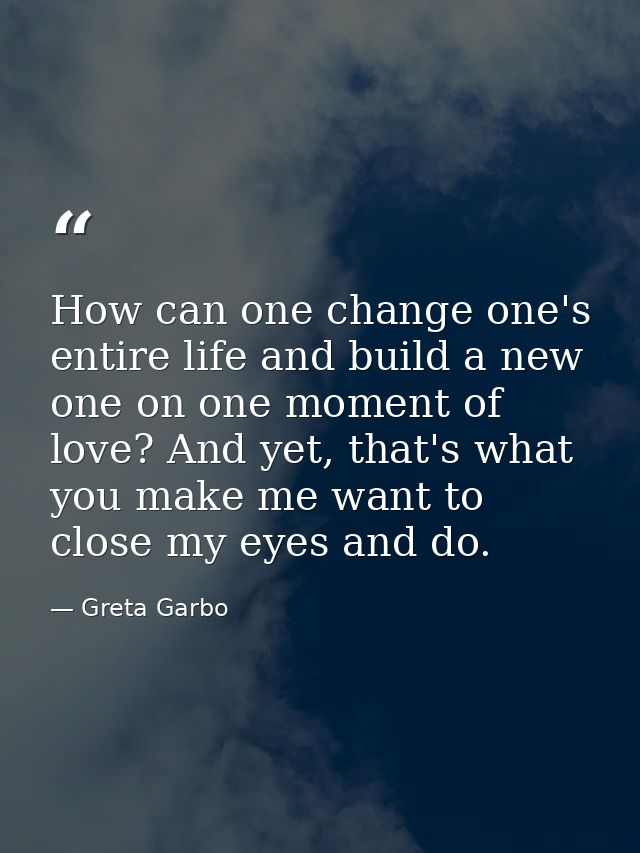 How can one change one's entire life and build a new one on one moment of love? And yet, that's what you make me want to — Greta Garbo